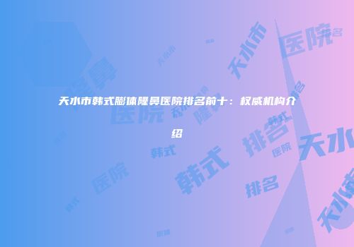 天水市韩式膨体隆鼻医院排名前十：权威机构介绍