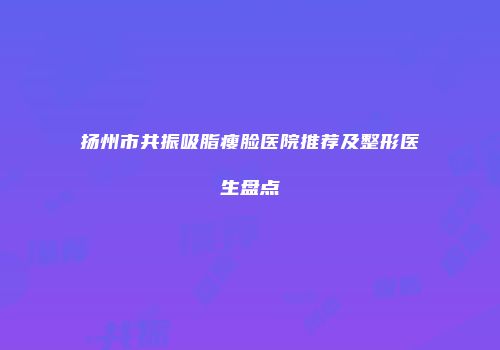 扬州市共振吸脂瘦脸医院推荐及整形医生盘点