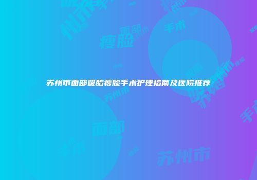 苏州市面部吸脂瘦脸手术护理指南及医院推荐