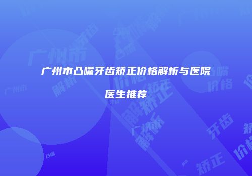 广州市凸嘴牙齿矫正价格解析与医院医生推荐
