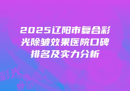 2025辽阳市复合彩光除皱效果医院口碑排名及实力分析