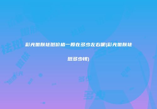 彩光嫩肤祛斑价格一般在多少左右呢(彩光嫩肤祛斑多少钱)