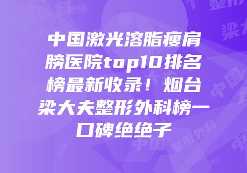 中国激光溶脂瘦肩膀医院top10排名榜最新收录！烟台梁大夫整形外科榜一口碑绝绝子