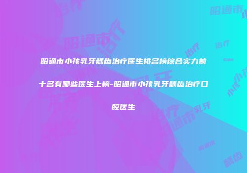 昭通市小孩乳牙龋齿治疗医生排名榜综合实力前十名有哪些医生上榜-昭通市小孩乳牙龋齿治疗口腔医生