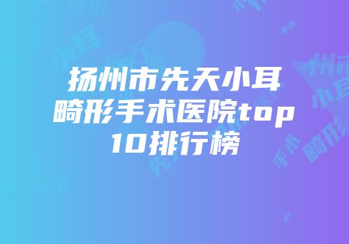 扬州市先天小耳畸形手术医院top10排行榜