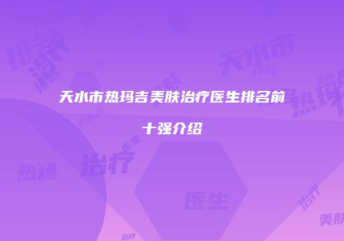 天水市热玛吉美肤治疗医生排名前十强介绍