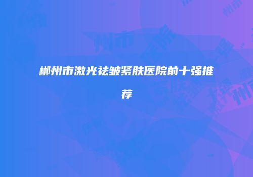 郴州市激光祛皱紧肤医院前十强推荐