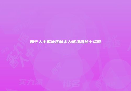 西宁人中再造医院实力派排名前十揭晓