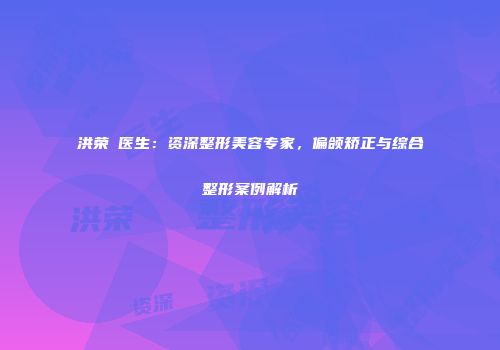 洪荣晙医生：资深整形美容专家，偏颌矫正与综合整形案例解析
