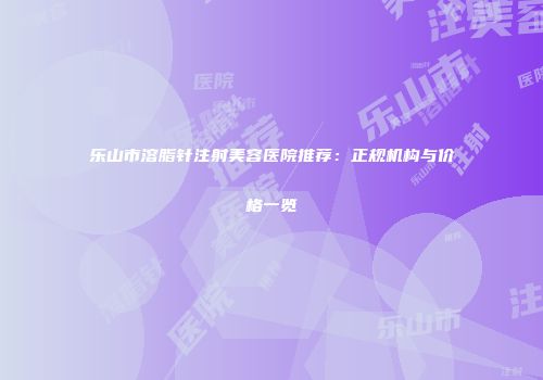 乐山市溶脂针注射美容医院推荐：正规机构与价格一览