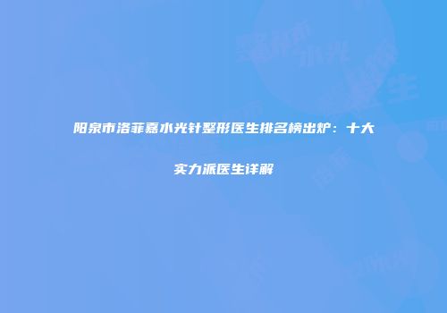 阳泉市洛菲嘉水光针整形医生排名榜出炉：十大实力派医生详解