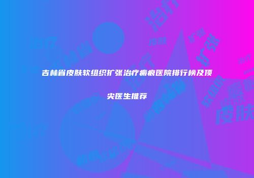 吉林省皮肤软组织扩张治疗瘢痕医院排行榜及顶尖医生推荐