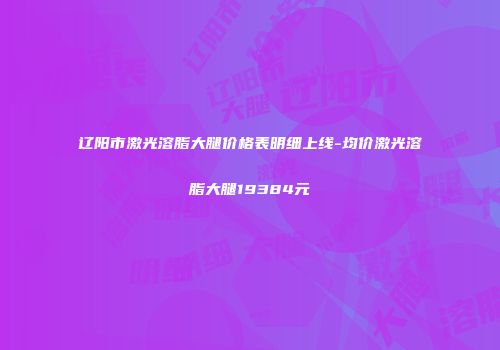 辽阳市激光溶脂大腿价格表明细上线-均价激光溶脂大腿19384元