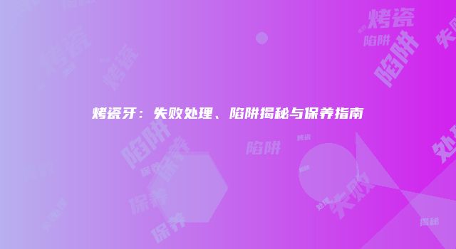 烤瓷牙：失败处理、陷阱揭秘与保养指南