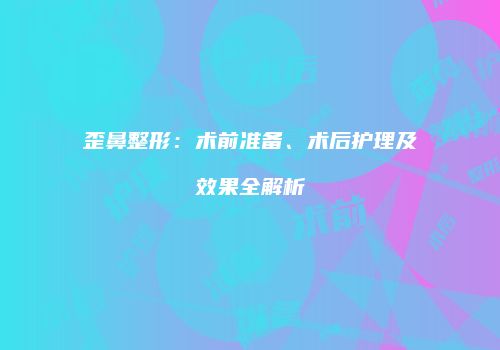 歪鼻整形：术前准备、术后护理及效果全解析