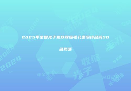 2025年全国光子嫩肤收缩毛孔医院排名前50名揭晓