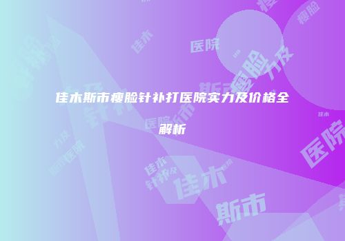 佳木斯市瘦脸针补打医院实力及价格全解析