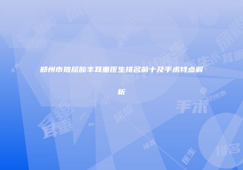 郑州市玻尿酸丰耳垂医生排名前十及手术特点解析