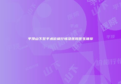 平顶山下至手术价格行情及医院医生推荐