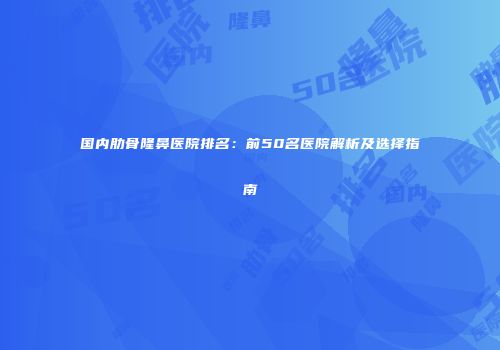 国内肋骨隆鼻医院排名：前50名医院解析及选择指南
