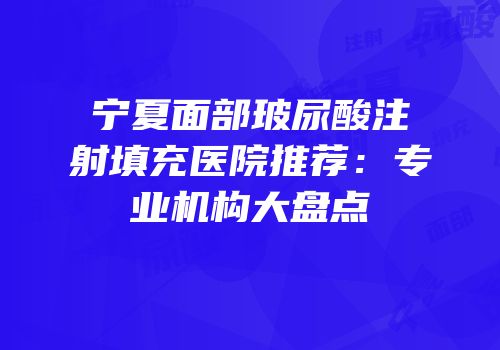 宁夏面部玻尿酸注射填充医院推荐：专业机构大盘点