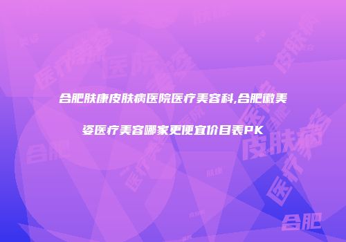 合肥肤康皮肤病医院医疗美容科,合肥徽美姿医疗美容哪家更便宜价目表PK