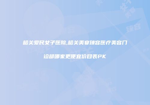 韶关爱民女子医院,韶关美宴臻容医疗美容门诊部哪家更便宜价目表PK