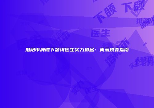 洛阳市线雕下颌线医生实力排名：美丽蜕变指南