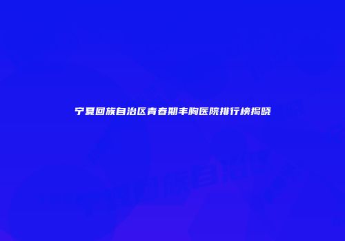 宁夏回族自治区青春期丰胸医院排行榜揭晓