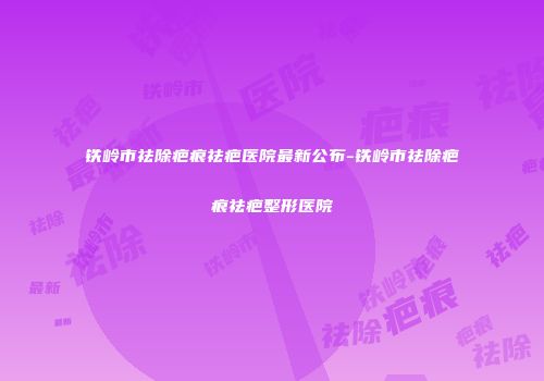 铁岭市祛除疤痕祛疤医院最新公布-铁岭市祛除疤痕祛疤整形医院