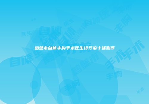 鹤壁市自体丰胸手术医生排行前十强测评