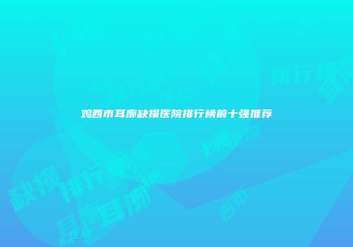 鸡西市耳廓缺损医院排行榜前十强推荐