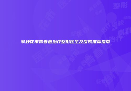 攀枝花市青春痘治疗整形医生及医院推荐指南
