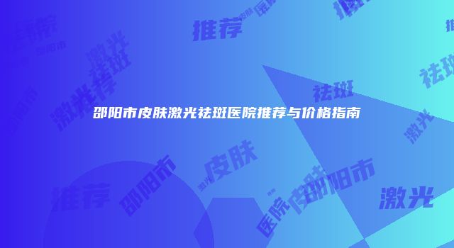 邵阳市皮肤激光祛斑医院推荐与价格指南