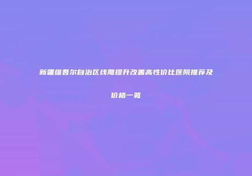 新疆维吾尔自治区线雕提升改善高性价比医院推荐及价格一览