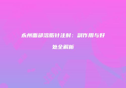 永州面部溶脂针注射：副作用与好处全解析