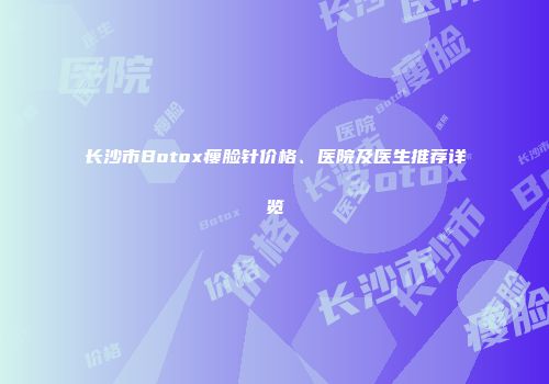 长沙市Botox瘦脸针价格、医院及医生推荐详览