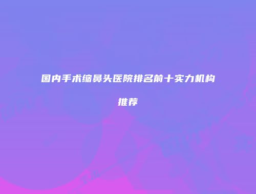 国内手术缩鼻头医院排名前十实力机构推荐