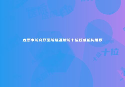 太原市前突牙医院排名榜前十位权威机构推荐