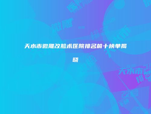 天水市微雕改脸术医院排名前十榜单揭晓