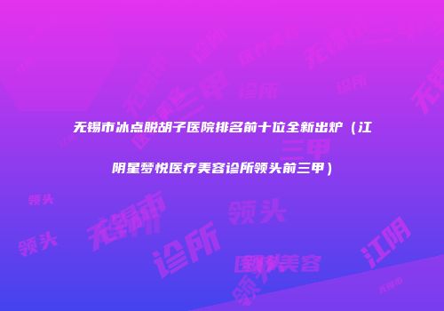 无锡市冰点脱胡子医院排名前十位全新出炉（江阴星梦悦医疗美容诊所领头前三甲）