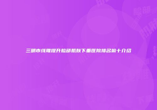 三明市线雕提升脸部肌肤下垂医院排名前十介绍