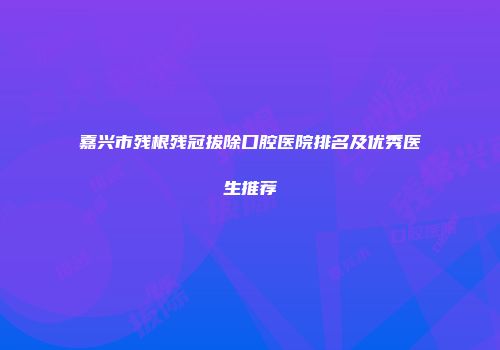 嘉兴市残根残冠拔除口腔医院排名及优秀医生推荐
