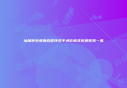 汕尾市包皮吻合器环切手术价格及优质医院一览