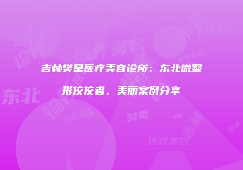 吉林樊星医疗美容诊所：东北微整形佼佼者，美丽案例分享