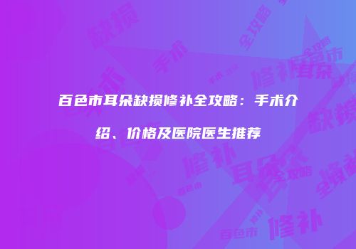 百色市耳朵缺损修补全攻略：手术介绍、价格及医院医生推荐
