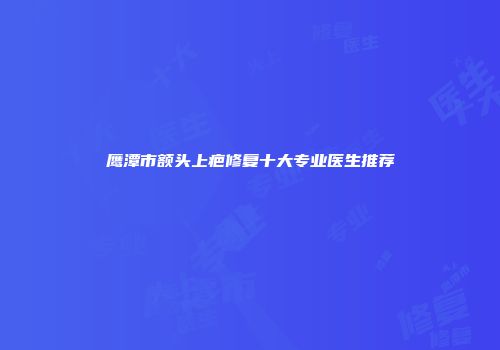 鹰潭市额头上疤修复十大专业医生推荐