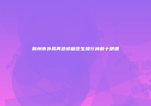 荆州市外耳再造修复医生排行榜前十明细
