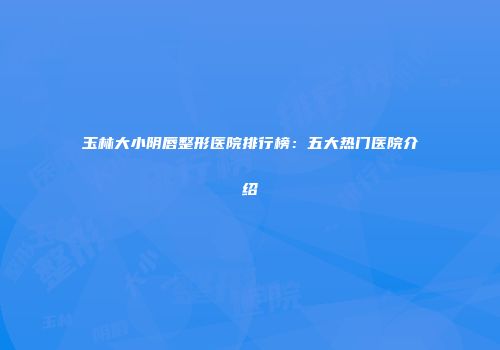 玉林大小阴唇整形医院排行榜：五大热门医院介绍