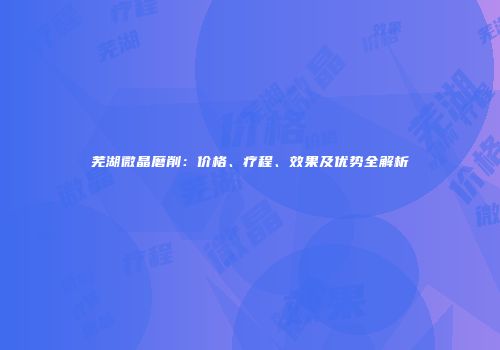 芜湖微晶磨削：价格、疗程、效果及优势全解析